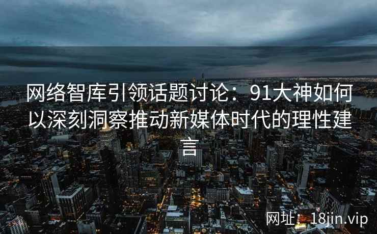 网络智库引领话题讨论：91大神如何以深刻洞察推动新媒体时代的理性建言
