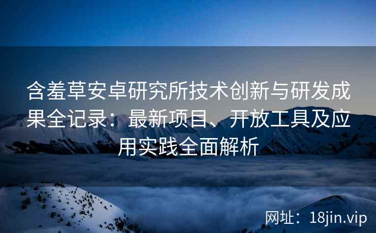 含羞草安卓研究所技术创新与研发成果全记录：最新项目、开放工具及应用实践全面解析