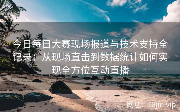 今日每日大赛现场报道与技术支持全记录：从现场直击到数据统计如何实现全方位互动直播