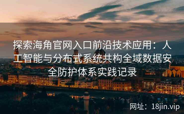 探索海角官网入口前沿技术应用：人工智能与分布式系统共构全域数据安全防护体系实践记录