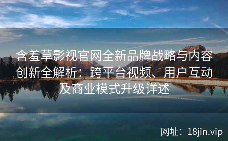 含羞草影视官网全新品牌战略与内容创新全解析：跨平台视频、用户互动及商业模式升级详述