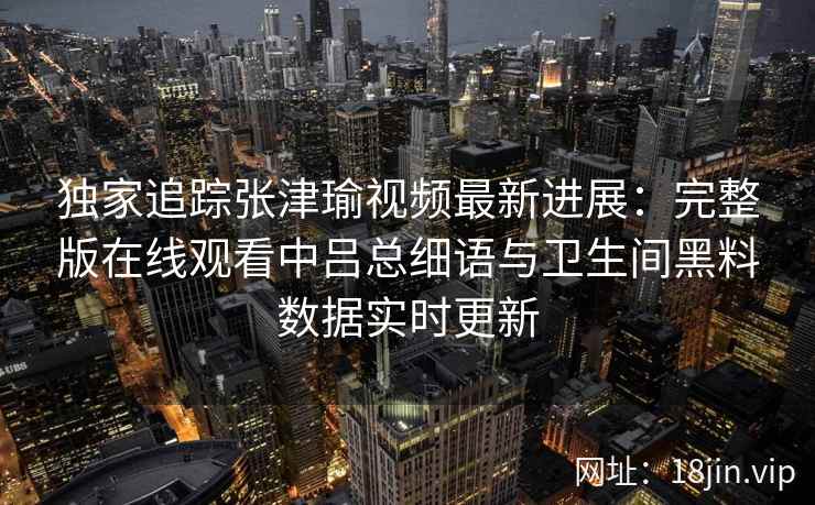 独家追踪张津瑜视频最新进展：完整版在线观看中吕总细语与卫生间黑料数据实时更新