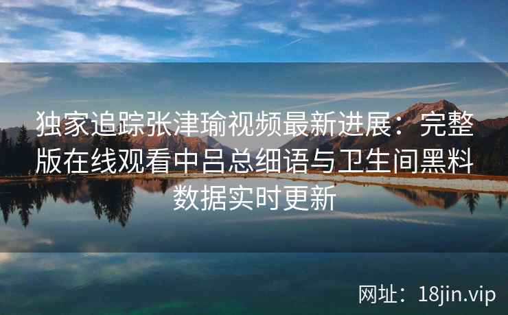 独家追踪张津瑜视频最新进展:完整版在线观看中吕总细语与卫生间黑料数据实时更新 独家追踪张津瑜视频最新进展:完整版在线观看中吕总细语与卫生间黑料数据实时更新