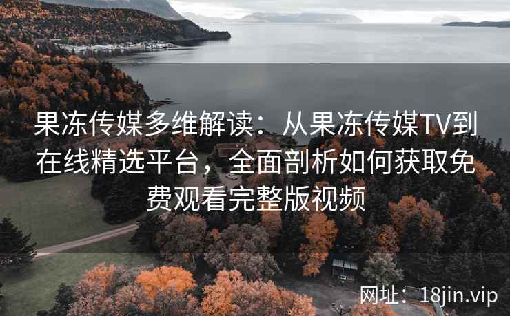 果冻传媒多维解读：从果冻传媒TV到在线精选平台，全面剖析如何获取免费观看完整版视频
