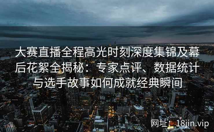 大赛直播全程高光时刻深度集锦及幕后花絮全揭秘：专家点评、数据统计与选手故事如何成就经典瞬间