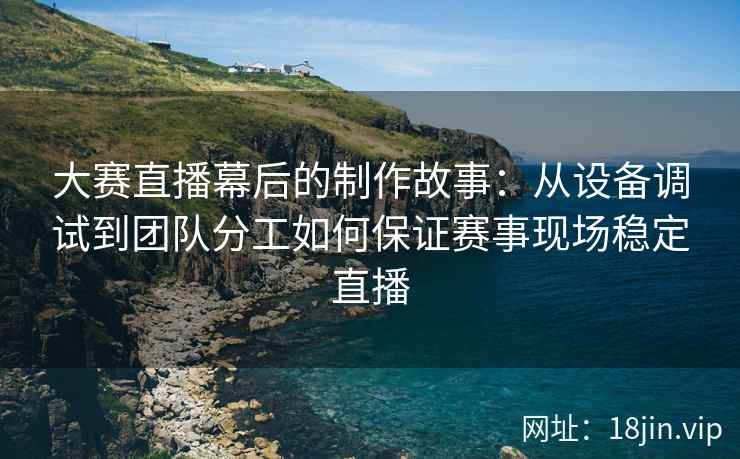 大赛直播幕后的制作故事：从设备调试到团队分工如何保证赛事现场稳定直播