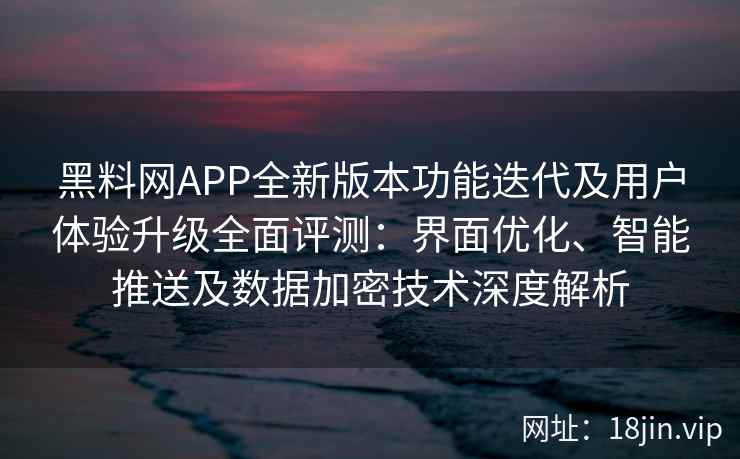 黑料网APP全新版本功能迭代及用户体验升级全面评测：界面优化、智能推送及数据加密技术深度解析
