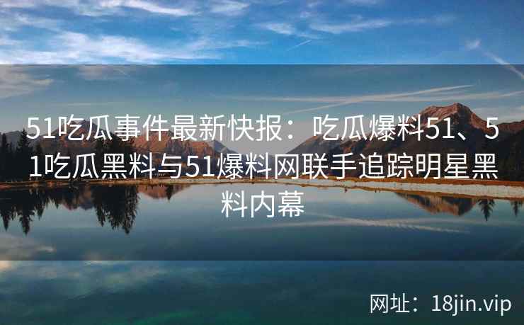 51吃瓜事件最新快报：吃瓜爆料51、51吃瓜黑料与51爆料网联手追踪明星黑料内幕