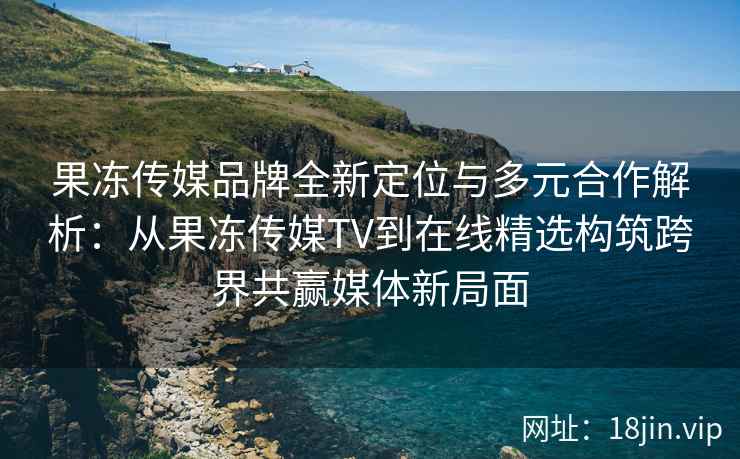 果冻传媒品牌全新定位与多元合作解析：从果冻传媒TV到在线精选构筑跨界共赢媒体新局面