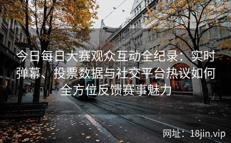 今日每日大赛观众互动全纪录：实时弹幕、投票数据与社交平台热议如何全方位反馈赛事魅力