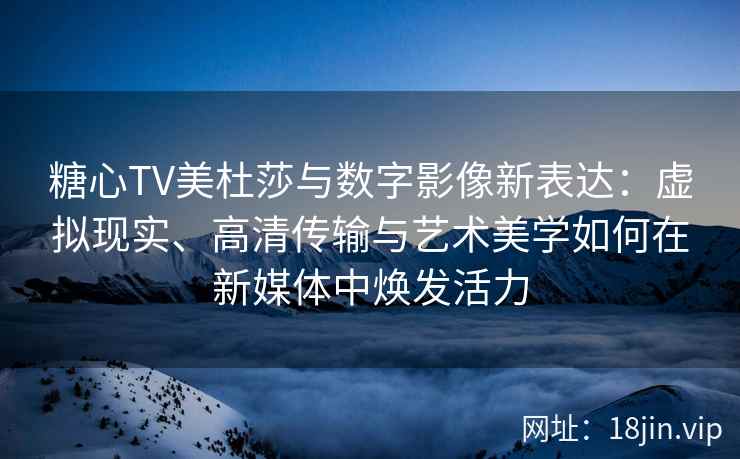 糖心TV美杜莎与数字影像新表达：虚拟现实、高清传输与艺术美学如何在新媒体中焕发活力