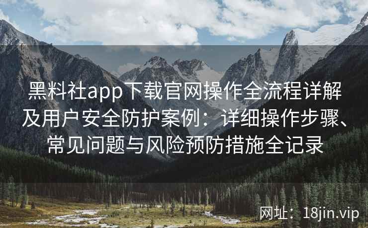黑料社app下载官网操作全流程详解及用户安全防护案例:详细操作步骤、常见问题与风险预防措施全记录 黑料社app下载官网操作全流程详解及用户安全防护案例:详细操作步骤、常见问题与风险预防措施全记录