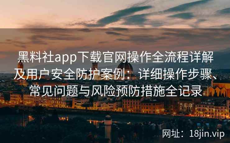 黑料社app下载官网操作全流程详解及用户安全防护案例:详细操作步骤、常见问题与风险预防措施全记录 黑料社app下载官网操作全流程详解及用户安全防护案例:详细操作步骤、常见问题与风险预防措施全记录