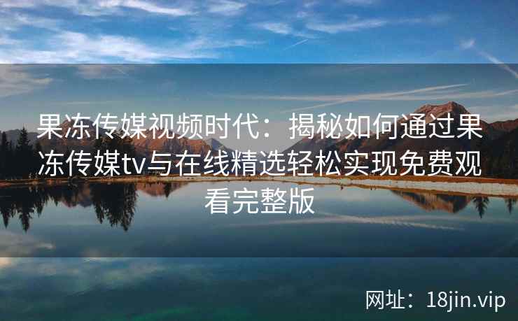 果冻传媒视频时代：揭秘如何通过果冻传媒tv与在线精选轻松实现免费观看完整版
