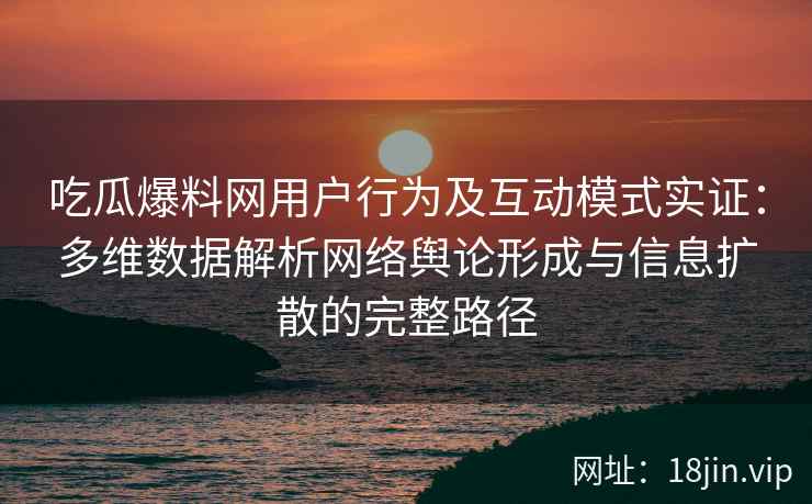 吃瓜爆料网用户行为及互动模式实证：多维数据解析网络舆论形成与信息扩散的完整路径