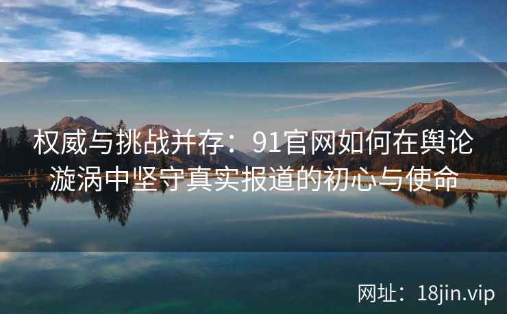 权威与挑战并存：91官网如何在舆论漩涡中坚守真实报道的初心与使命