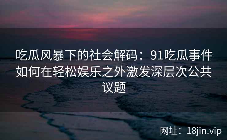 吃瓜风暴下的社会解码：91吃瓜事件如何在轻松娱乐之外激发深层次公共议题