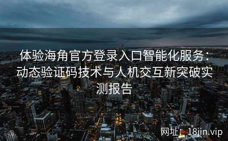 体验海角官方登录入口智能化服务：动态验证码技术与人机交互新突破实测报告