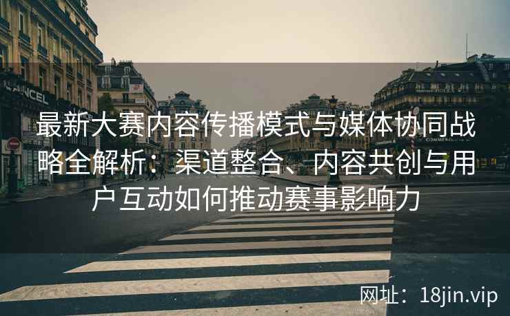 最新大赛内容传播模式与媒体协同战略全解析：渠道整合、内容共创与用户互动如何推动赛事影响力
