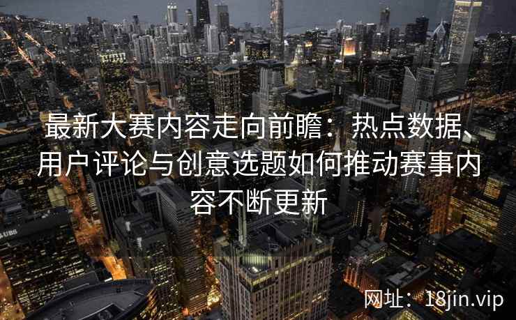 最新大赛内容走向前瞻：热点数据、用户评论与创意选题如何推动赛事内容不断更新