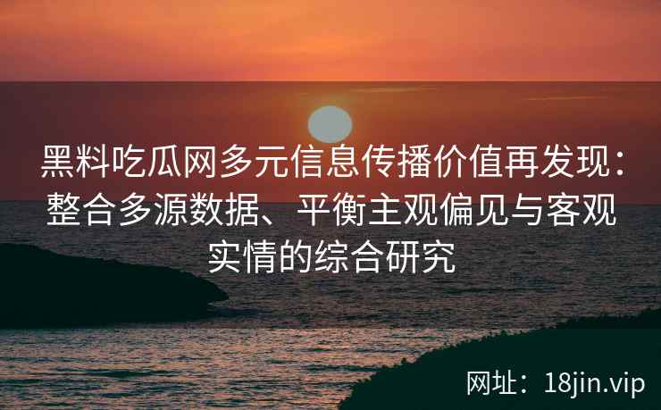 黑料吃瓜网多元信息传播价值再发现：整合多源数据、平衡主观偏见与客观实情的综合研究