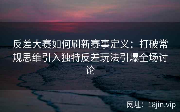反差大赛如何刷新赛事定义：打破常规思维引入独特反差玩法引爆全场讨论