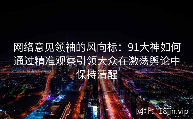 网络意见领袖的风向标：91大神如何通过精准观察引领大众在激荡舆论中保持清醒