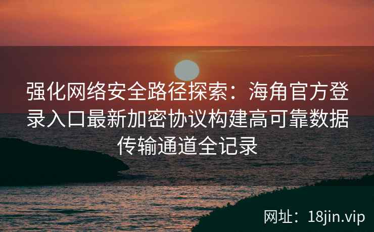 强化网络安全路径探索：海角官方登录入口最新加密协议构建高可靠数据传输通道全记录