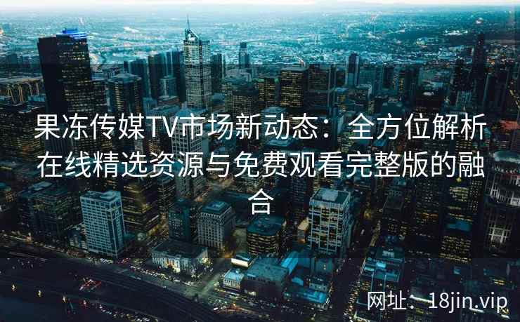 果冻传媒TV市场新动态：全方位解析在线精选资源与免费观看完整版的融合