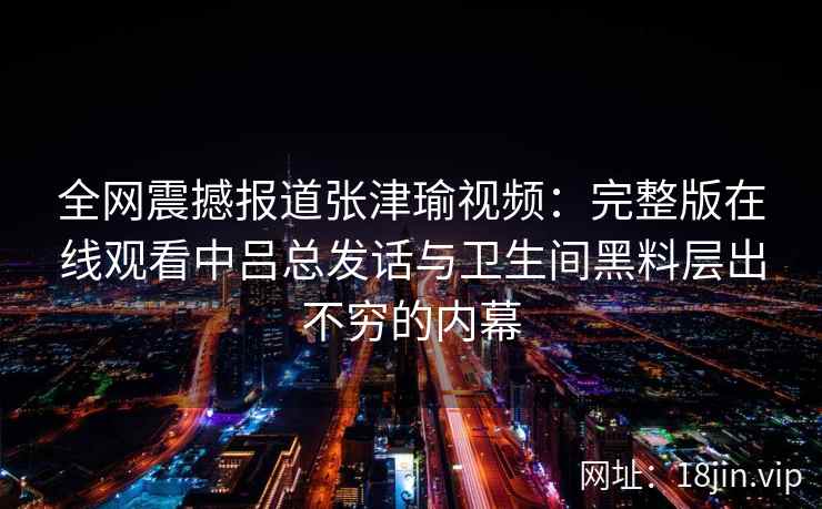 全网震撼报道张津瑜视频:完整版在线观看中吕总发话与卫生间黑料层出不穷的内幕 全网震撼报道张津瑜视频:完整版在线观看中吕总发话与卫生间黑料层出不穷的内幕