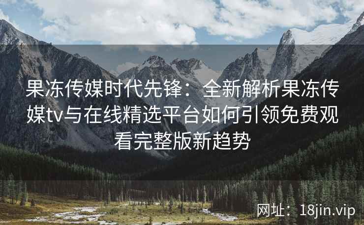 果冻传媒时代先锋：全新解析果冻传媒tv与在线精选平台如何引领免费观看完整版新趋势