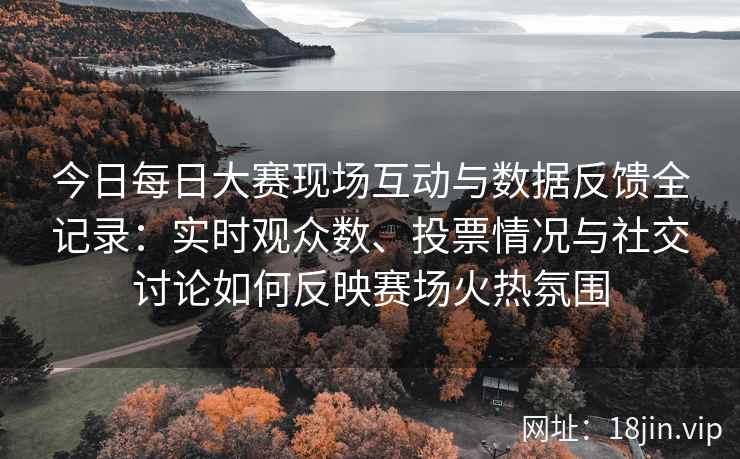 今日每日大赛现场互动与数据反馈全记录：实时观众数、投票情况与社交讨论如何反映赛场火热氛围