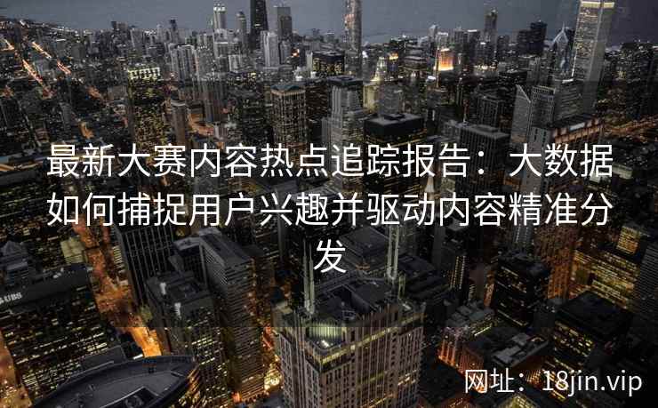 最新大赛内容热点追踪报告：大数据如何捕捉用户兴趣并驱动内容精准分发
