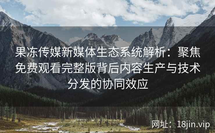 果冻传媒新媒体生态系统解析：聚焦免费观看完整版背后内容生产与技术分发的协同效应