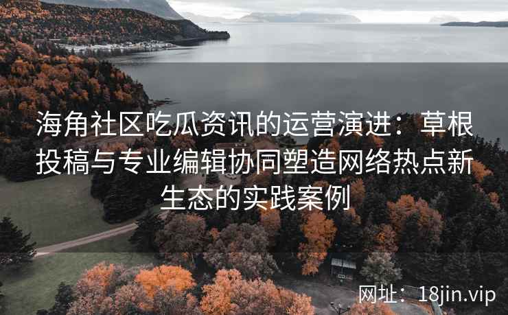海角社区吃瓜资讯的运营演进：草根投稿与专业编辑协同塑造网络热点新生态的实践案例