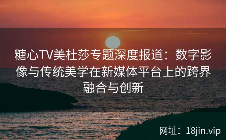 糖心TV美杜莎专题深度报道：数字影像与传统美学在新媒体平台上的跨界融合与创新