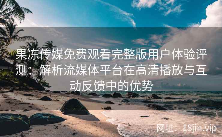 果冻传媒免费观看完整版用户体验评测：解析流媒体平台在高清播放与互动反馈中的优势