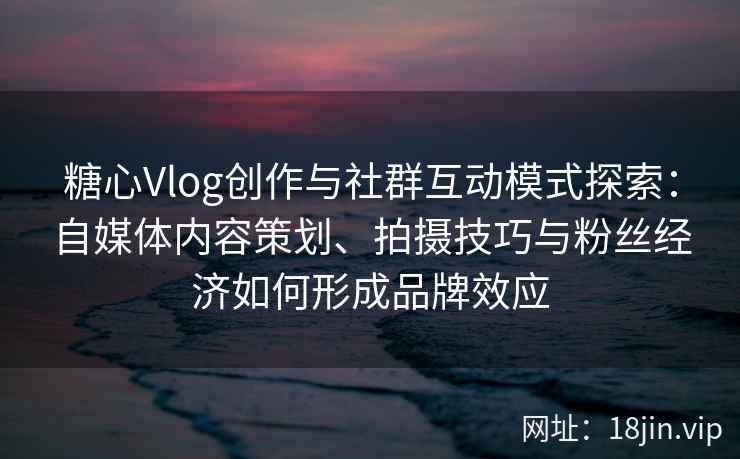 糖心Vlog创作与社群互动模式探索：自媒体内容策划、拍摄技巧与粉丝经济如何形成品牌效应