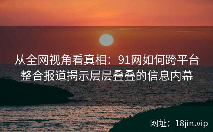 从全网视角看真相：91网如何跨平台整合报道揭示层层叠叠的信息内幕
