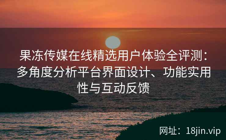 果冻传媒在线精选用户体验全评测：多角度分析平台界面设计、功能实用性与互动反馈