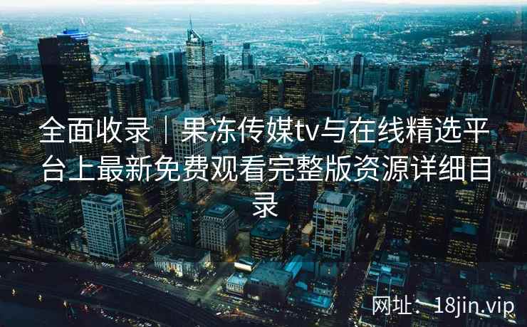 全面收录|果冻传媒tv与在线精选平台上最新免费观看完整版资源详细目录 全面收录|果冻传媒tv与在线精选平台上最新免费观看完整版资源详细目录