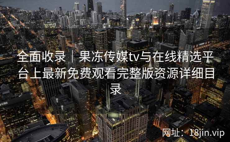 全面收录｜果冻传媒tv与在线精选平台上最新免费观看完整版资源详细目录