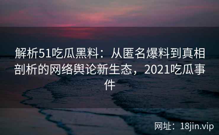 解析51吃瓜黑料：从匿名爆料到真相剖析的网络舆论新生态，2021吃瓜事件