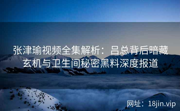 张津瑜视频全集解析:吕总背后暗藏玄机与卫生间秘密黑料深度报道 张津瑜视频全集解析:吕总背后暗藏玄机与卫生间秘密黑料深度报道