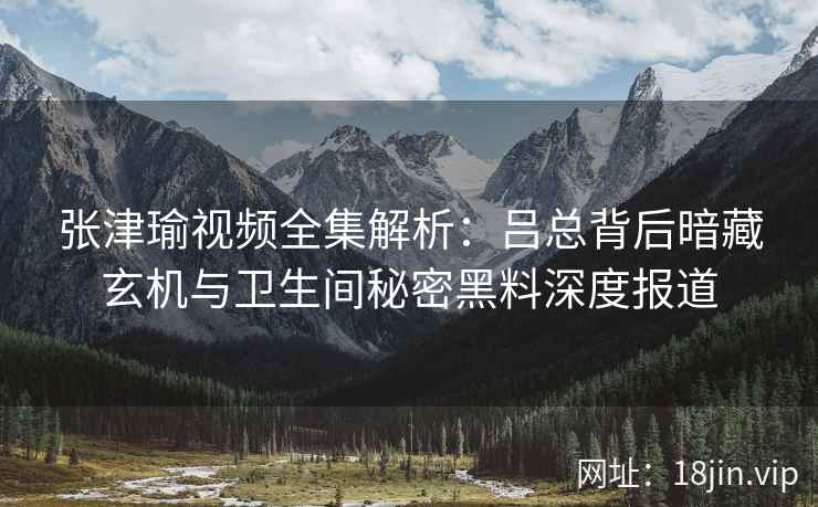 张津瑜视频全集解析:吕总背后暗藏玄机与卫生间秘密黑料深度报道 张津瑜视频全集解析:吕总背后暗藏玄机与卫生间秘密黑料深度报道