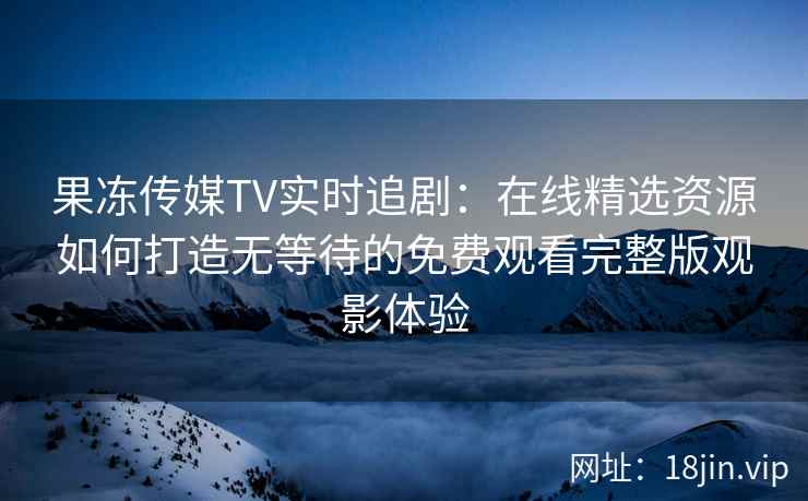 果冻传媒TV实时追剧：在线精选资源如何打造无等待的免费观看完整版观影体验